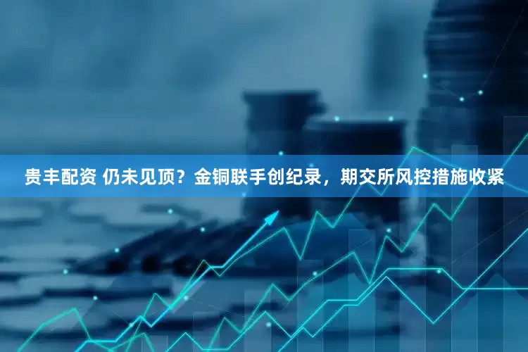 贵丰配资 仍未见顶？金铜联手创纪录，期交所风控措施收紧