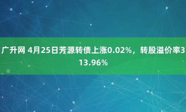 广升网 4月25日芳源转债上涨0.02%，转股溢价率313.96%