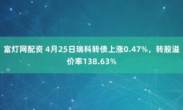 富灯网配资 4月25日瑞科转债上涨0.47%，转股溢价率138.63%
