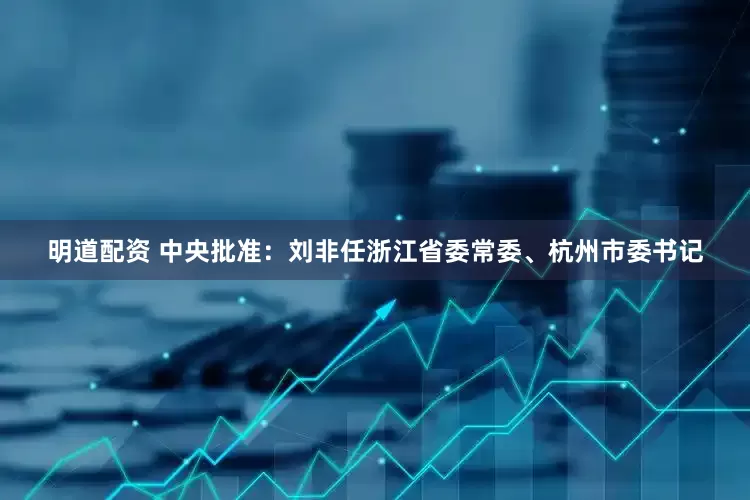 明道配资 中央批准：刘非任浙江省委常委、杭州市委书记