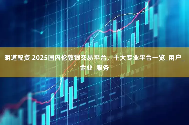 明道配资 2025国内伦敦银交易平台，十大专业平台一览_用户_金业_服务