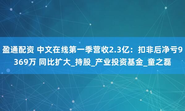 盈通配资 中文在线第一季营收2.3亿：扣非后净亏9369万 同比扩大_持股_产业投资基金_童之磊