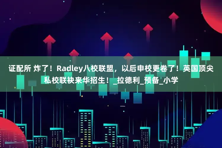 证配所 炸了！Radley八校联盟，以后申校更卷了！英国顶尖私校联袂来华招生！_拉德利_预备_小学
