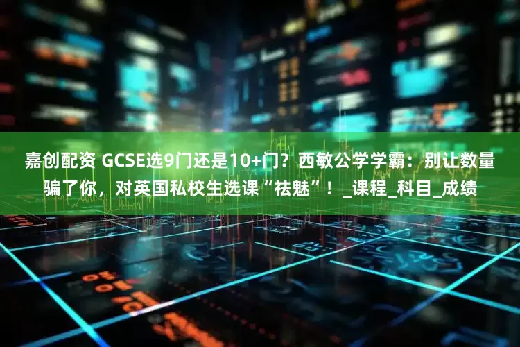 嘉创配资 GCSE选9门还是10+门？西敏公学学霸：别让数量骗了你，对英国私校生选课“祛魅”！_课程_科目_成绩