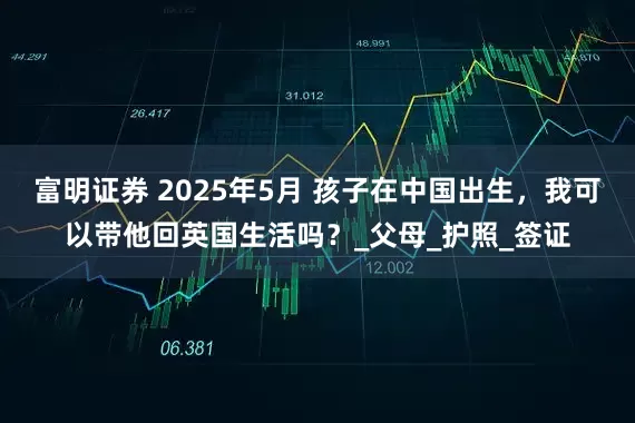 富明证券 2025年5月 孩子在中国出生，我可以带他回英国生活吗？_父母_护照_签证