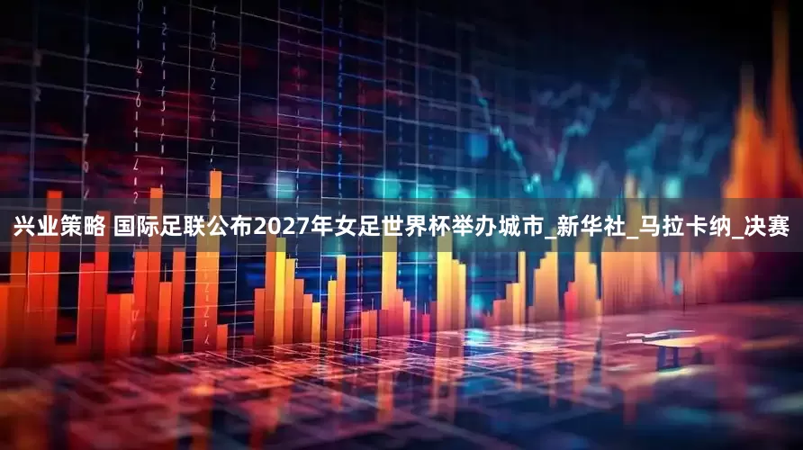 兴业策略 国际足联公布2027年女足世界杯举办城市_新华社_马拉卡纳_决赛