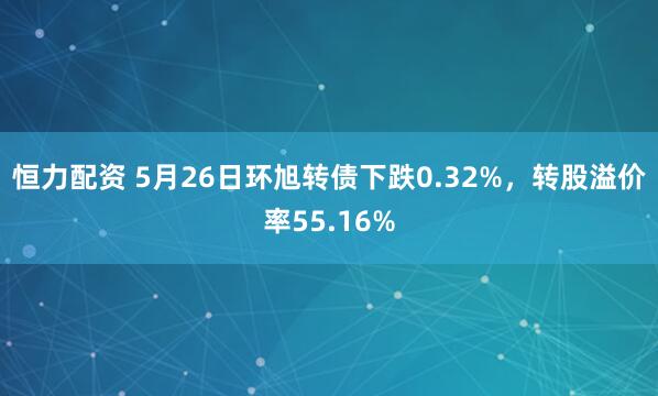 恒力配资 5月26日环旭转债下跌0.32%，转股溢价率55.16%