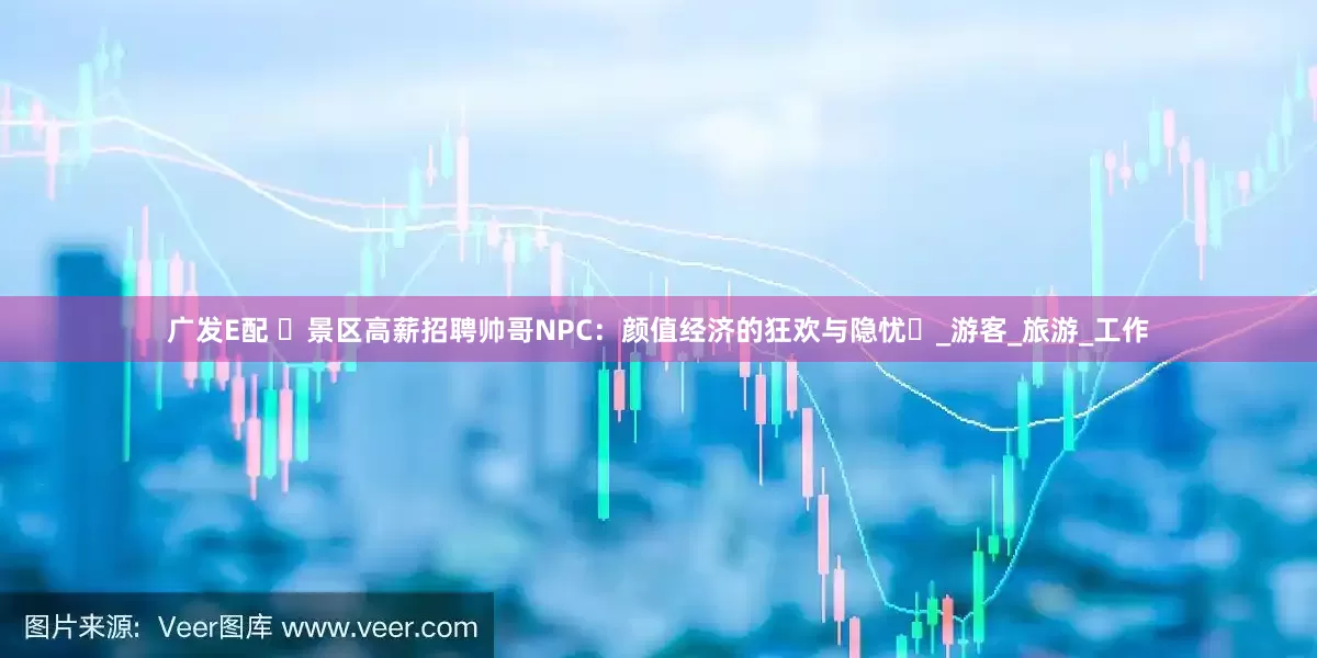 广发E配 ‌景区高薪招聘帅哥NPC：颜值经济的狂欢与隐忧‌_游客_旅游_工作