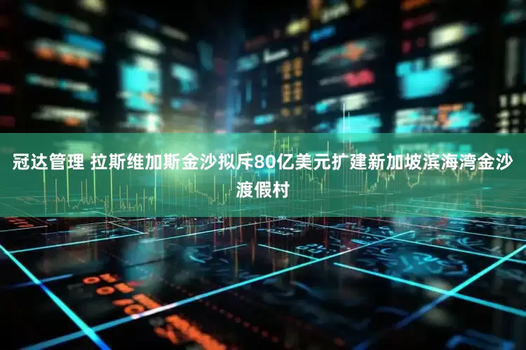 冠达管理 拉斯维加斯金沙拟斥80亿美元扩建新加坡滨海湾金沙渡假村