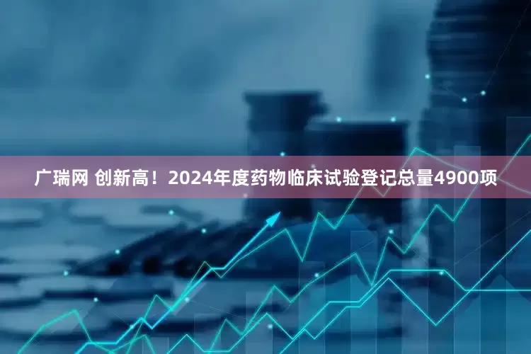 广瑞网 创新高！2024年度药物临床试验登记总量4900项