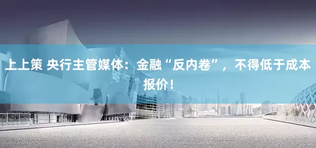 上上策 央行主管媒体：金融“反内卷”，不得低于成本报价！
