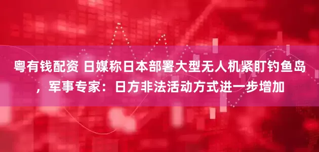 粤有钱配资 日媒称日本部署大型无人机紧盯钓鱼岛，军事专家：日方非法活动方式进一步增加