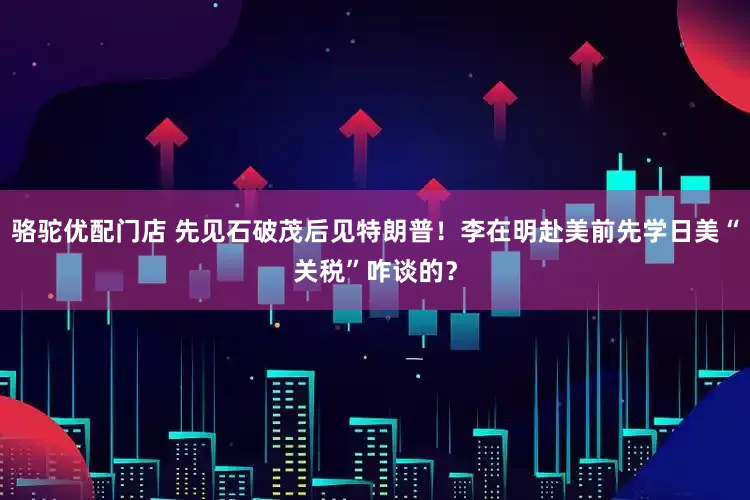 骆驼优配门店 先见石破茂后见特朗普！李在明赴美前先学日美“关税”咋谈的？