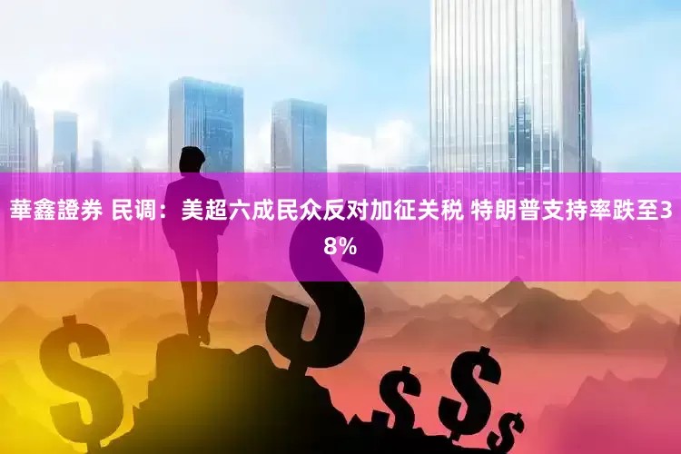 華鑫證券 民调：美超六成民众反对加征关税 特朗普支持率跌至38%