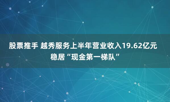 股票推手 越秀服务上半年营业收入19.62亿元  稳居“现金第一梯队”