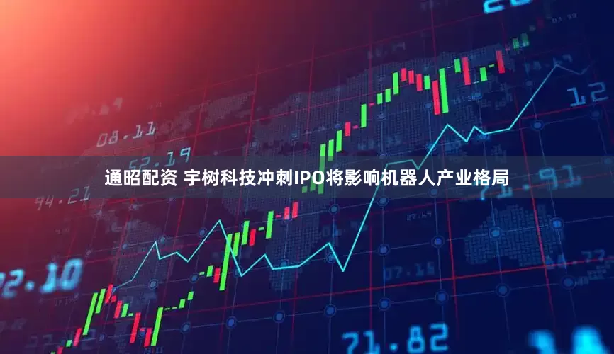 通昭配资 宇树科技冲刺IPO将影响机器人产业格局