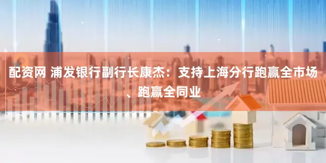 配资网 浦发银行副行长康杰：支持上海分行跑赢全市场、跑赢全同业
