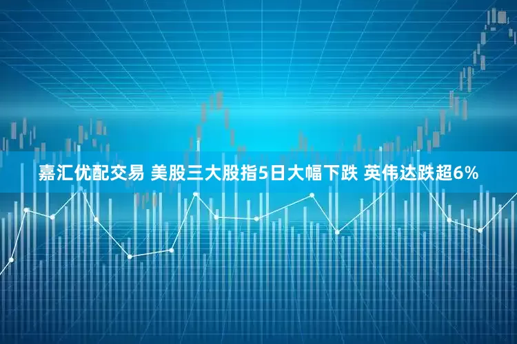 嘉汇优配交易 美股三大股指5日大幅下跌 英伟达跌超6%