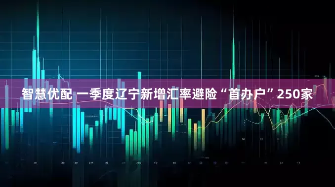 智慧优配 一季度辽宁新增汇率避险“首办户”250家